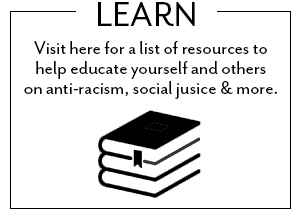 Visit here for a list of resources to help educate yourself and others on anti-racism, social justice and more.